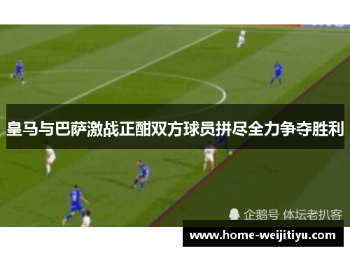 皇马与巴萨激战正酣双方球员拼尽全力争夺胜利